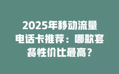 2025年移动流量电话卡推荐：哪款套餐性价比最高？