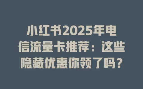 小红书2025年电信流量卡推荐：这些隐藏优惠你领了吗？