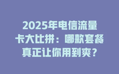 2025年电信流量卡大比拼：哪款套餐真正让你用到爽？