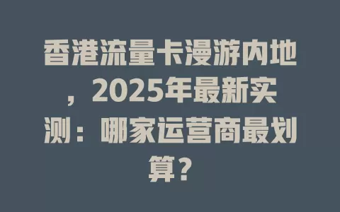 香港流量卡漫游内地，2025年最新实测：哪家运营商最划算？
