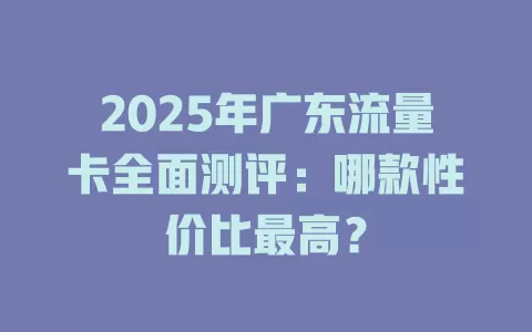 2025年广东流量卡全面测评：哪款性价比最高？