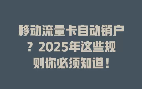 移动流量卡自动销户？2025年这些规则你必须知道！