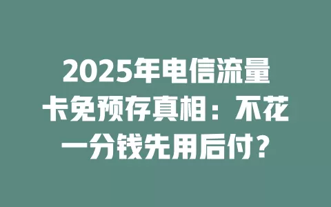 2025年电信流量卡免预存真相：不花一分钱先用后付？