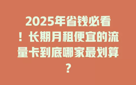 2025年省钱必看！长期月租便宜的流量卡到底哪家最划算？