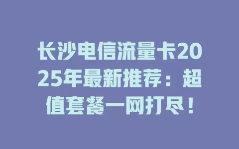 长沙电信流量卡2025年最新推荐：超值套餐一网打尽！