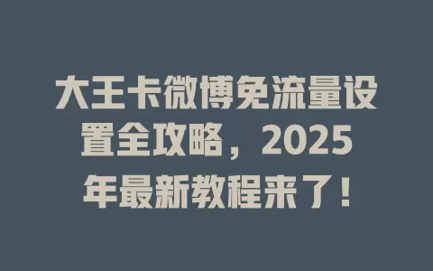 大王卡微博免流量设置全攻略，2025年最新教程来了！