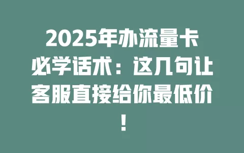 2025年办流量卡必学话术：这几句让客服直接给你最低价！