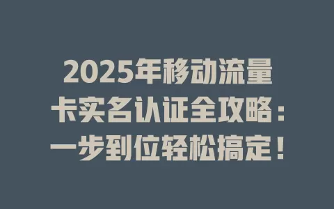 2025年移动流量卡实名认证全攻略：一步到位轻松搞定！