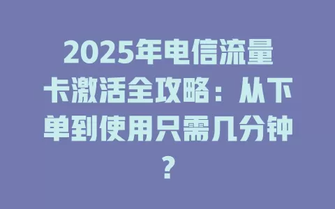 2025年电信流量卡激活全攻略：从下单到使用只需几分钟？