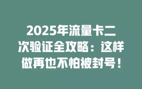 2025年流量卡二次验证全攻略：这样做再也不怕被封号！
