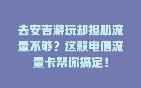 去安吉游玩却担心流量不够？这款电信流量卡帮你搞定！