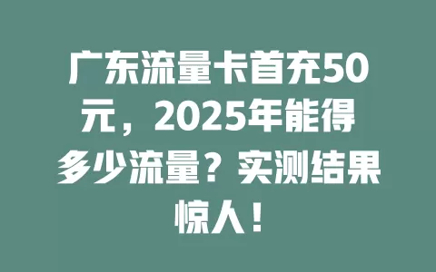 广东流量卡首充50元，2025年能得多少流量？实测结果惊人！