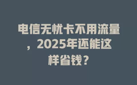 电信无忧卡不用流量，2025年还能这样省钱？