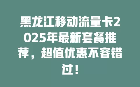 黑龙江移动流量卡2025年最新套餐推荐，超值优惠不容错过！