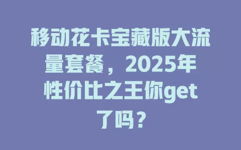 移动花卡宝藏版大流量套餐，2025年性价比之王你get了吗？
