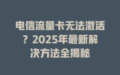 电信流量卡无法激活？2025年最新解决方法全揭秘