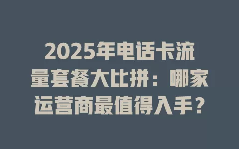 2025年电话卡流量套餐大比拼：哪家运营商最值得入手？