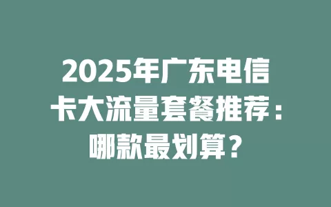 2025年广东电信卡大流量套餐推荐：哪款最划算？