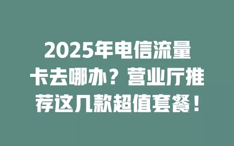 2025年电信流量卡去哪办？营业厅推荐这几款超值套餐！