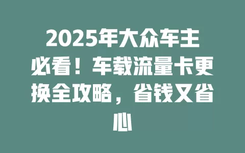 2025年大众车主必看！车载流量卡更换全攻略，省钱又省心