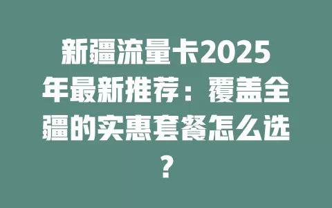 新疆流量卡2025年最新推荐：覆盖全疆的实惠套餐怎么选？