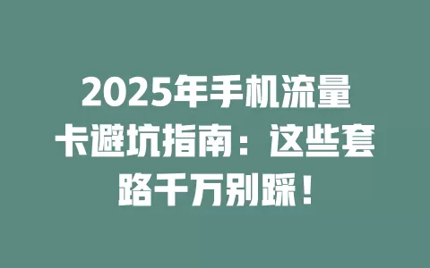 2025年手机流量卡避坑指南：这些套路千万别踩！