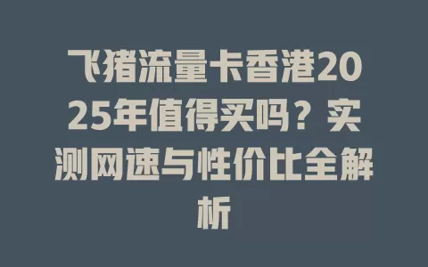 飞猪流量卡香港2025年值得买吗？实测网速与性价比全解析
