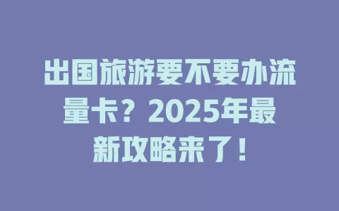 出国旅游要不要办流量卡？2025年最新攻略来了！