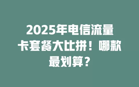 2025年电信流量卡套餐大比拼！哪款最划算？