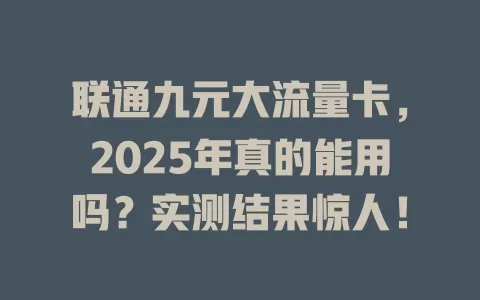 联通九元大流量卡，2025年真的能用吗？实测结果惊人！