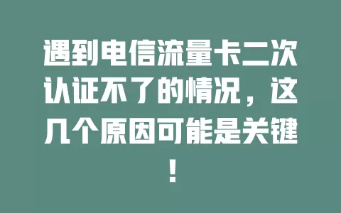 遇到电信流量卡二次认证不了的情况，这几个原因可能是关键！