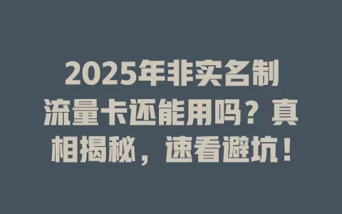 2025年非实名制流量卡还能用吗？真相揭秘，速看避坑！