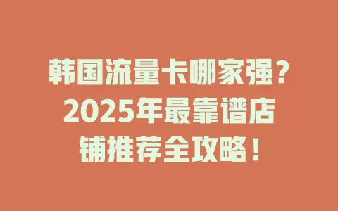 韩国流量卡哪家强？2025年最靠谱店铺推荐全攻略！