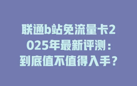 联通b站免流量卡2025年最新评测：到底值不值得入手？