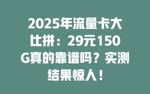 2025年流量卡大比拼：29元150G真的靠谱吗？实测结果惊人！