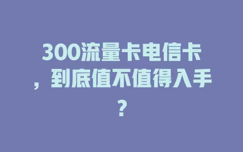 300流量卡电信卡，到底值不值得入手？