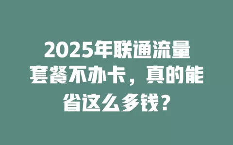 2025年联通流量套餐不办卡，真的能省这么多钱？