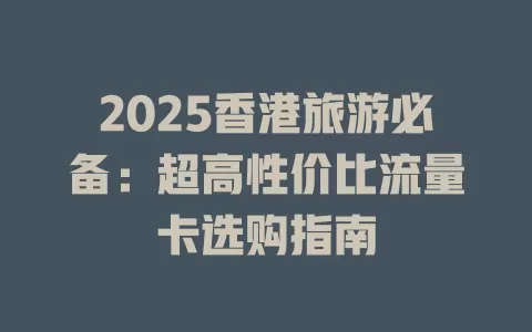 2025香港旅游必备：超高性价比流量卡选购指南