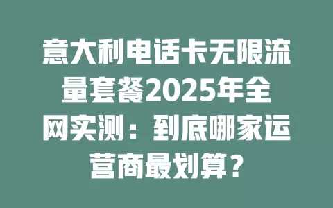意大利电话卡无限流量套餐2025年全网实测：到底哪家运营商最划算？