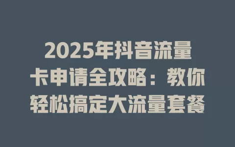2025年抖音流量卡申请全攻略：教你轻松搞定大流量套餐