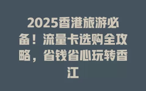 2025香港旅游必备！流量卡选购全攻略，省钱省心玩转香江