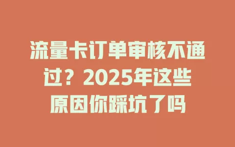 流量卡订单审核不通过？2025年这些原因你踩坑了吗