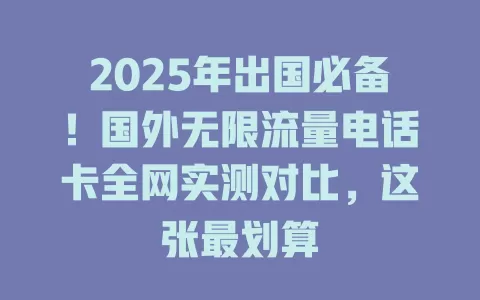 2025年出国必备！国外无限流量电话卡全网实测对比，这张最划算