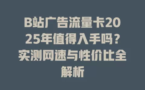 B站广告流量卡2025年值得入手吗？实测网速与性价比全解析