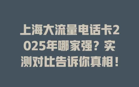 上海大流量电话卡2025年哪家强？实测对比告诉你真相！