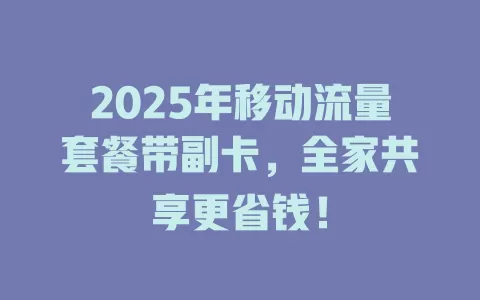 2025年移动流量套餐带副卡，全家共享更省钱！