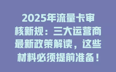 2025年流量卡审核新规：三大运营商最新政策解读，这些材料必须提前准备！