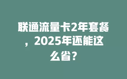 联通流量卡2年套餐，2025年还能这么省？