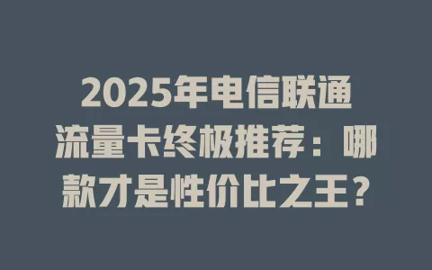 2025年电信联通流量卡终极推荐：哪款才是性价比之王？