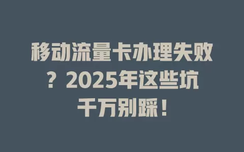 移动流量卡办理失败？2025年这些坑千万别踩！